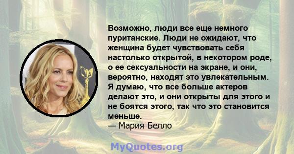 Возможно, люди все еще немного пуританские. Люди не ожидают, что женщина будет чувствовать себя настолько открытой, в некотором роде, о ее сексуальности на экране, и они, вероятно, находят это увлекательным. Я думаю,