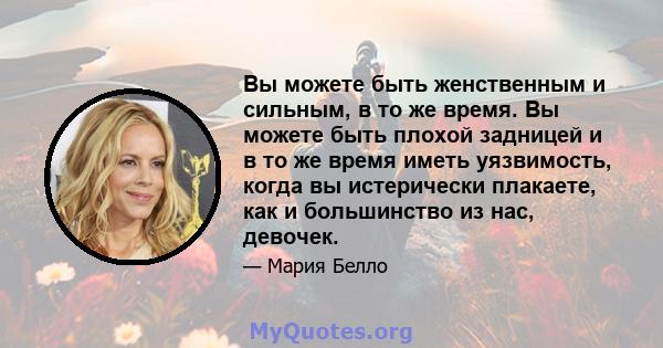 Вы можете быть женственным и сильным, в то же время. Вы можете быть плохой задницей и в то же время иметь уязвимость, когда вы истерически плакаете, как и большинство из нас, девочек.