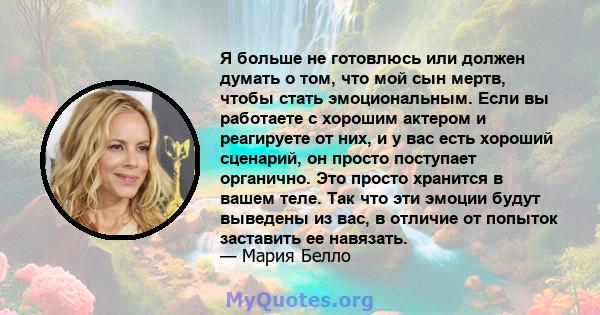 Я больше не готовлюсь или должен думать о том, что мой сын мертв, чтобы стать эмоциональным. Если вы работаете с хорошим актером и реагируете от них, и у вас есть хороший сценарий, он просто поступает органично. Это