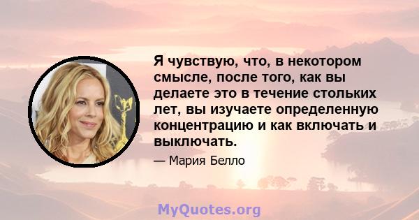 Я чувствую, что, в некотором смысле, после того, как вы делаете это в течение стольких лет, вы изучаете определенную концентрацию и как включать и выключать.