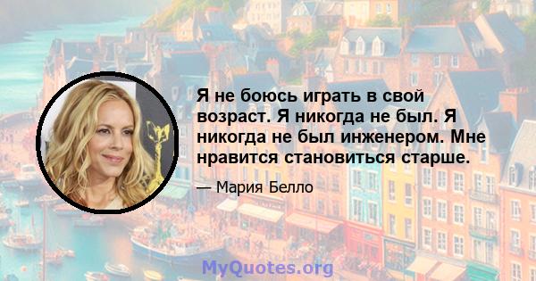 Я не боюсь играть в свой возраст. Я никогда не был. Я никогда не был инженером. Мне нравится становиться старше.