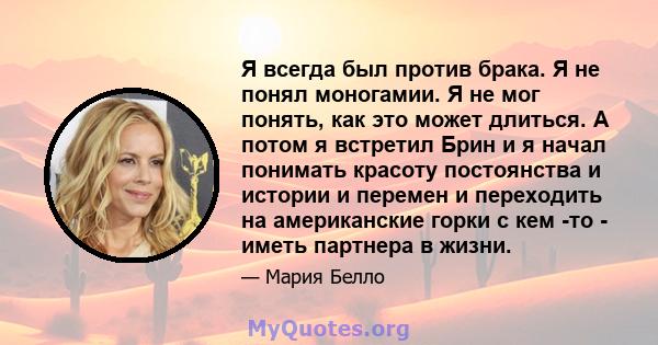 Я всегда был против брака. Я не понял моногамии. Я не мог понять, как это может длиться. А потом я встретил Брин и я начал понимать красоту постоянства и истории и перемен и переходить на американские горки с кем -то -