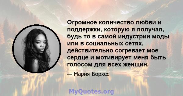 Огромное количество любви и поддержки, которую я получал, будь то в самой индустрии моды или в социальных сетях, действительно согревает мое сердце и мотивирует меня быть голосом для всех женщин.