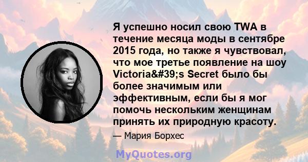 Я успешно носил свою TWA в течение месяца моды в сентябре 2015 года, но также я чувствовал, что мое третье появление на шоу Victoria's Secret было бы более значимым или эффективным, если бы я мог помочь нескольким