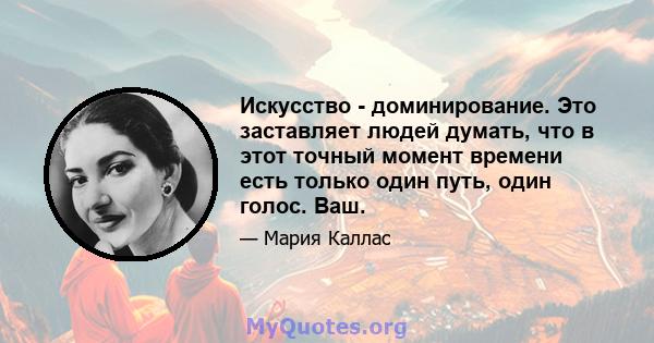 Искусство - доминирование. Это заставляет людей думать, что в этот точный момент времени есть только один путь, один голос. Ваш.