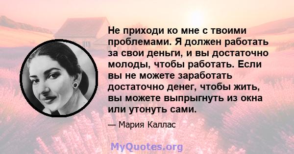 Не приходи ко мне с твоими проблемами. Я должен работать за свои деньги, и вы достаточно молоды, чтобы работать. Если вы не можете заработать достаточно денег, чтобы жить, вы можете выпрыгнуть из окна или утонуть сами.