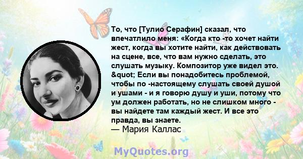 То, что [Тулио Серафин] сказал, что впечатлило меня: «Когда кто -то хочет найти жест, когда вы хотите найти, как действовать на сцене, все, что вам нужно сделать, это слушать музыку. Композитор уже видел это. "