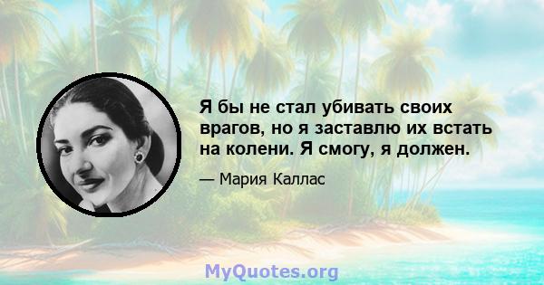 Я бы не стал убивать своих врагов, но я заставлю их встать на колени. Я смогу, я должен.