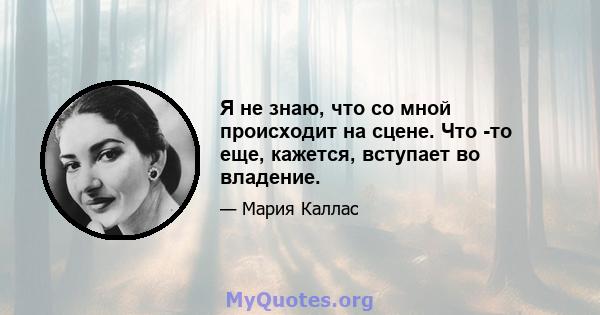 Я не знаю, что со мной происходит на сцене. Что -то еще, кажется, вступает во владение.