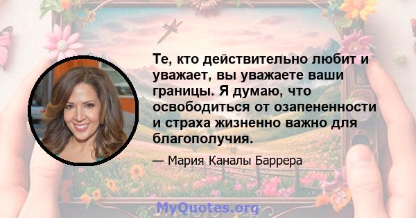 Те, кто действительно любит и уважает, вы уважаете ваши границы. Я думаю, что освободиться от озапененности и страха жизненно важно для благополучия.