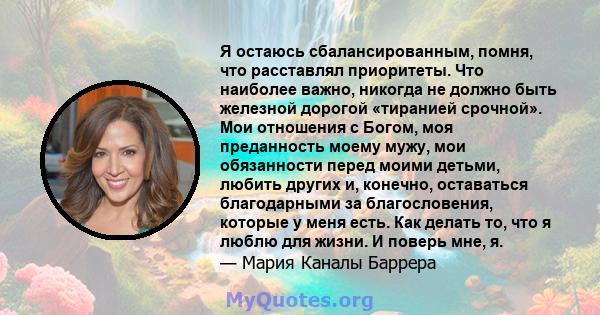 Я остаюсь сбалансированным, помня, что расставлял приоритеты. Что наиболее важно, никогда не должно быть железной дорогой «тиранией срочной». Мои отношения с Богом, моя преданность моему мужу, мои обязанности перед