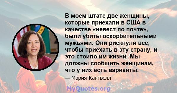 В моем штате две женщины, которые приехали в США в качестве «невест по почте», были убиты оскорбительными мужьями. Они рискнули все, чтобы приехать в эту страну, и это стоило им жизни. Мы должны сообщить женщинам, что у 