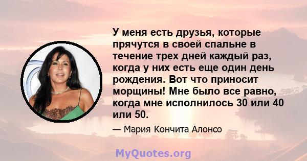 У меня есть друзья, которые прячутся в своей спальне в течение трех дней каждый раз, когда у них есть еще один день рождения. Вот что приносит морщины! Мне было все равно, когда мне исполнилось 30 или 40 или 50.