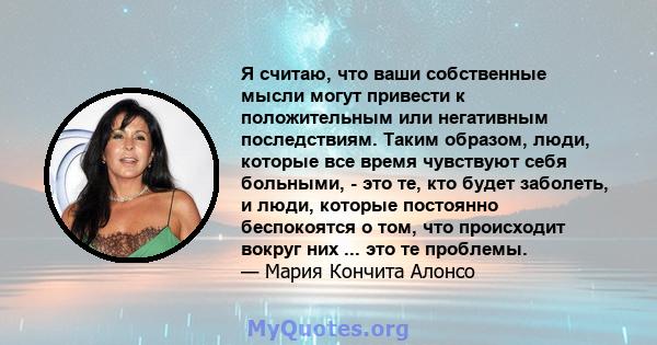 Я считаю, что ваши собственные мысли могут привести к положительным или негативным последствиям. Таким образом, люди, которые все время чувствуют себя больными, - это те, кто будет заболеть, и люди, которые постоянно