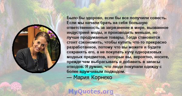 Было бы здорово, если бы все получили совесть. Если мы начали брать на себя большую ответственность за загрязнение в мире, вызванное индустрией моды, и производить меньше, но лучше продуманные товары. Тогда становится