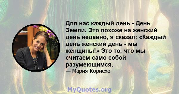 Для нас каждый день - День Земли. Это похоже на женский день недавно, я сказал: «Каждый день женский день - мы женщины!» Это то, что мы считаем само собой разумеющимся.