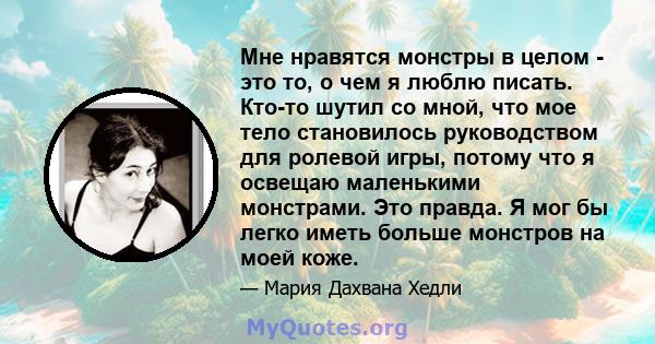 Мне нравятся монстры в целом - это то, о чем я люблю писать. Кто-то шутил со мной, что мое тело становилось руководством для ролевой игры, потому что я освещаю маленькими монстрами. Это правда. Я мог бы легко иметь