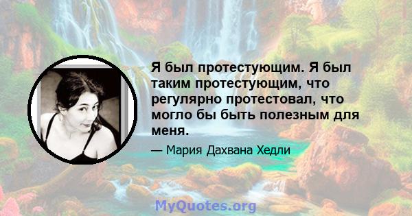 Я был протестующим. Я был таким протестующим, что регулярно протестовал, что могло бы быть полезным для меня.