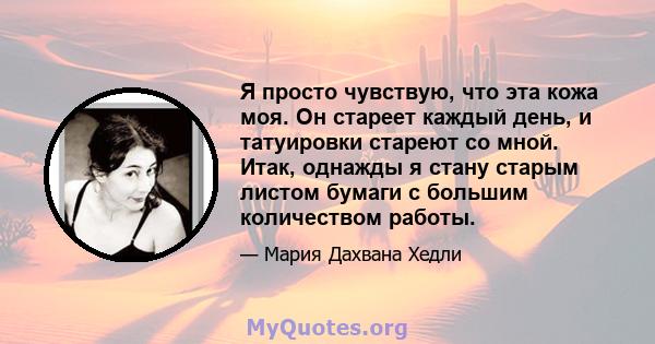 Я просто чувствую, что эта кожа моя. Он стареет каждый день, и татуировки стареют со мной. Итак, однажды я стану старым листом бумаги с большим количеством работы.