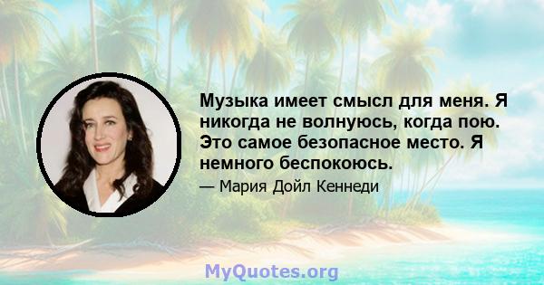 Музыка имеет смысл для меня. Я никогда не волнуюсь, когда пою. Это самое безопасное место. Я немного беспокоюсь.