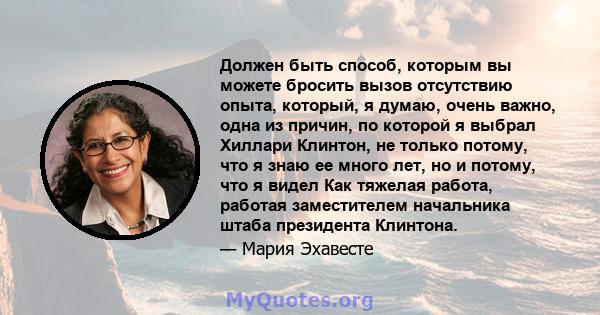 Должен быть способ, которым вы можете бросить вызов отсутствию опыта, который, я думаю, очень важно, одна из причин, по которой я выбрал Хиллари Клинтон, не только потому, что я знаю ее много лет, но и потому, что я