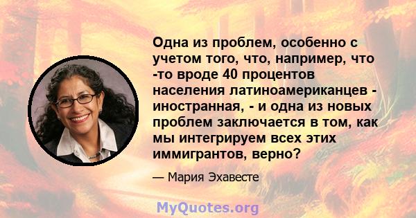 Одна из проблем, особенно с учетом того, что, например, что -то вроде 40 процентов населения латиноамериканцев - иностранная, - и одна из новых проблем заключается в том, как мы интегрируем всех этих иммигрантов, верно?