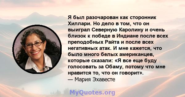 Я был разочарован как сторонник Хиллари. Но дело в том, что он выиграл Северную Каролину и очень близок к победе в Индиане после всех преподобных Райта и после всех негативных атак. И мне кажется, что было много белых