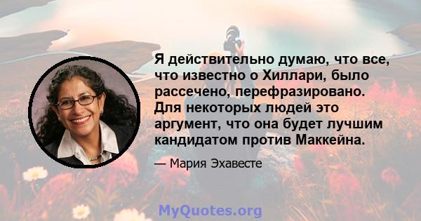 Я действительно думаю, что все, что известно о Хиллари, было рассечено, перефразировано. Для некоторых людей это аргумент, что она будет лучшим кандидатом против Маккейна.