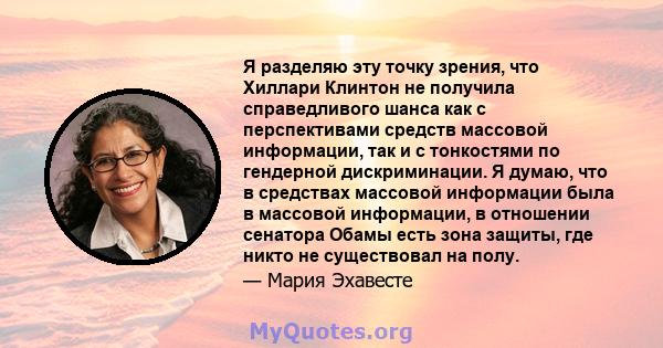 Я разделяю эту точку зрения, что Хиллари Клинтон не получила справедливого шанса как с перспективами средств массовой информации, так и с тонкостями по гендерной дискриминации. Я думаю, что в средствах массовой