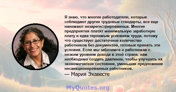 Я знаю, что многие работодатели, которые соблюдают другие трудовые стандарты, все еще нанимают незарегистрированных. Многие предприятия платят минимальную заработную плату и едва терпимым условиям труда, потому что