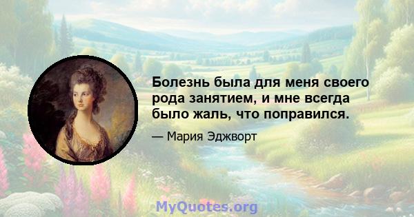 Болезнь была для меня своего рода занятием, и мне всегда было жаль, что поправился.