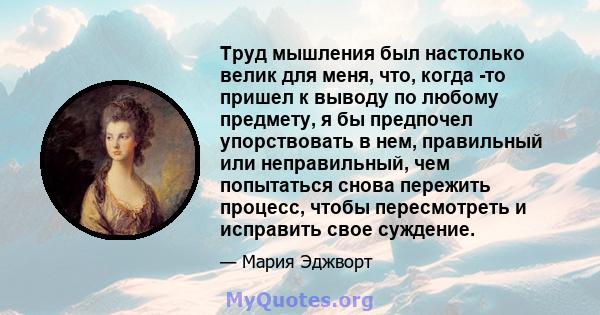 Труд мышления был настолько велик для меня, что, когда -то пришел к выводу по любому предмету, я бы предпочел упорствовать в нем, правильный или неправильный, чем попытаться снова пережить процесс, чтобы пересмотреть и