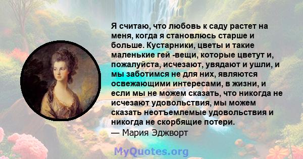 Я считаю, что любовь к саду растет на меня, когда я становлюсь старше и больше. Кустарники, цветы и такие маленькие гей -вещи, которые цветут и, пожалуйста, исчезают, увядают и ушли, и мы заботимся не для них, являются