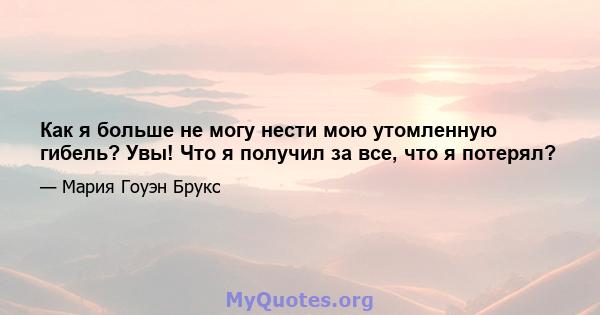 Как я больше не могу нести мою утомленную гибель? Увы! Что я получил за все, что я потерял?