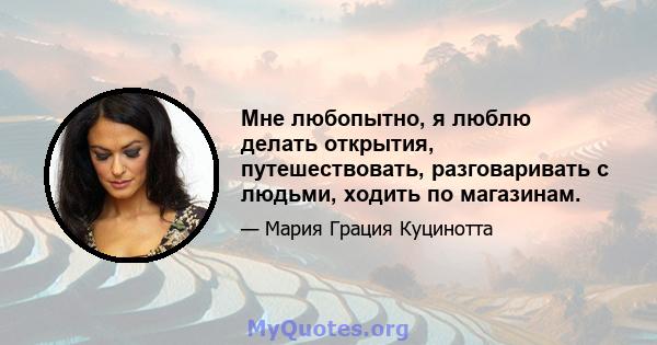 Мне любопытно, я люблю делать открытия, путешествовать, разговаривать с людьми, ходить по магазинам.