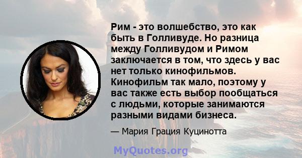 Рим - это волшебство, это как быть в Голливуде. Но разница между Голливудом и Римом заключается в том, что здесь у вас нет только кинофильмов. Кинофильм так мало, поэтому у вас также есть выбор пообщаться с людьми,