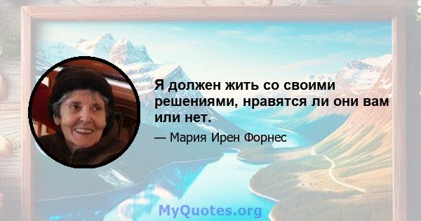 Я должен жить со своими решениями, нравятся ли они вам или нет.