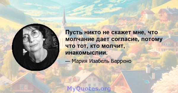 Пусть никто не скажет мне, что молчание дает согласие, потому что тот, кто молчит, инакомыслии.