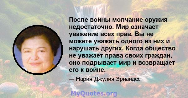 После войны молчание оружия недостаточно. Мир означает уважение всех прав. Вы не можете уважать одного из них и нарушать других. Когда общество не уважает права своих граждан, оно подрывает мир и возвращает его к войне.