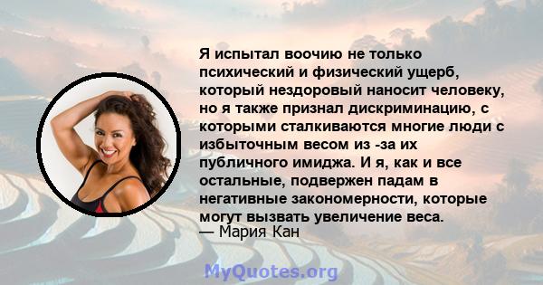 Я испытал воочию не только психический и физический ущерб, который нездоровый наносит человеку, но я также признал дискриминацию, с которыми сталкиваются многие люди с избыточным весом из -за их публичного имиджа. И я,