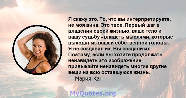 Я скажу это. То, что вы интерпретируете, не моя вина. Это твое. Первый шаг в владении своей жизнью, ваше тело и вашу судьбу - владеть мыслями, которые выходят из вашей собственной головы. Я не создавал их. Вы создали