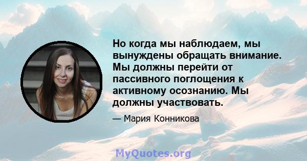 Но когда мы наблюдаем, мы вынуждены обращать внимание. Мы должны перейти от пассивного поглощения к активному осознанию. Мы должны участвовать.