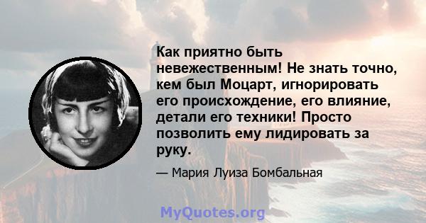 Как приятно быть невежественным! Не знать точно, кем был Моцарт, игнорировать его происхождение, его влияние, детали его техники! Просто позволить ему лидировать за руку.