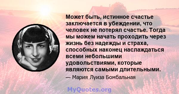 Может быть, истинное счастье заключается в убеждении, что человек не потерял счастье. Тогда мы можем начать проходить через жизнь без надежды и страха, способных наконец наслаждаться всеми небольшими удовольствиями,