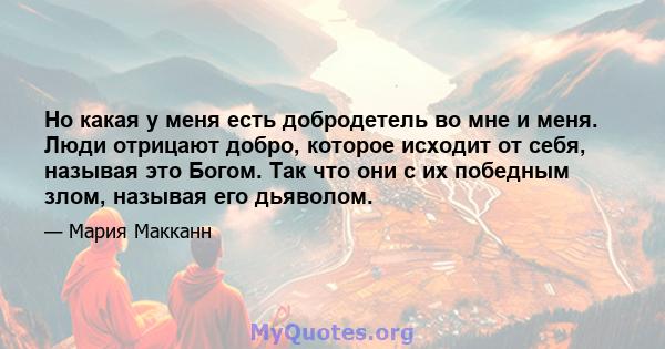 Но какая у меня есть добродетель во мне и меня. Люди отрицают добро, которое исходит от себя, называя это Богом. Так что они с их победным злом, называя его дьяволом.