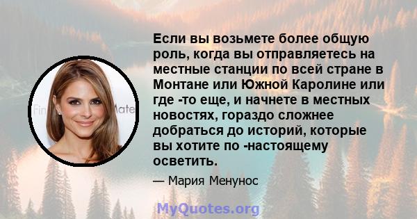 Если вы возьмете более общую роль, когда вы отправляетесь на местные станции по всей стране в Монтане или Южной Каролине или где -то еще, и начнете в местных новостях, гораздо сложнее добраться до историй, которые вы