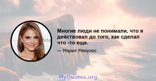 Многие люди не понимали, что я действовал до того, как сделал что -то еще.