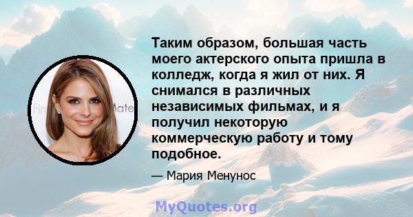 Таким образом, большая часть моего актерского опыта пришла в колледж, когда я жил от них. Я снимался в различных независимых фильмах, и я получил некоторую коммерческую работу и тому подобное.