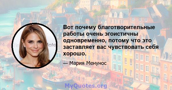 Вот почему благотворительные работы очень эгоистичны одновременно, потому что это заставляет вас чувствовать себя хорошо.