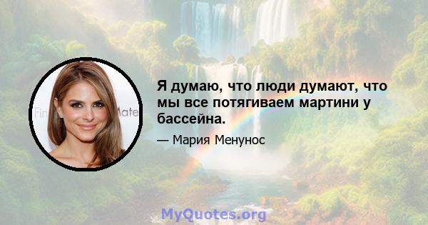 Я думаю, что люди думают, что мы все потягиваем мартини у бассейна.